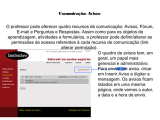 Comunicação: Avisos
O professor pode oferecer quatro recursos de comunicação: Avisos, Fórum,
E-mail e Perguntas e Respostas. Assim como para os objetos de
aprendizagem, atividades e formulários, o professor pode definir/alterar as
permissões de acesso referentes à cada recurso de comunicação (link
alterar permissão).
O quadro de avisos tem, em
geral, um papel mais
gerencial e administrativo.
Para enviar um aviso, clicar
em Inserir Aviso e digitar a
mensagem. Os avisos ficam
listados em uma mesma
página, onde vemos o autor,
a data e a hora de envio.
 