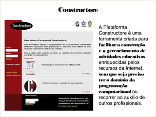 A Plataforma
Constructore é uma
ferramenta criada para
facilitara construção
e o gerenciamento de
atividades educativas
enriquecidas pelos
recursos da Internet,
semque seja preciso
tero domínio da
programação
computacional ou
recorrer ao auxílio de
outros profissionais.
Constructore
 