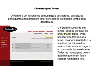 Comunicação: Fórum
O Fórum é um recurso de comunicação assíncrono, ou seja, os
participantes não precisam estar conectados ao mesmo tempo para
debaterem.
O Fórum é subdivido em
temas, criados ao clicar na
área “Inserir tema”. Para
acessar um determinado
tema, clicar em seu título. Os
usuários participam dos
fóruns, inserindo mensagens
no campo de texto existente.
Todas as mensagens de um
determinado fórum ficam
listadas na mesma tela.
 