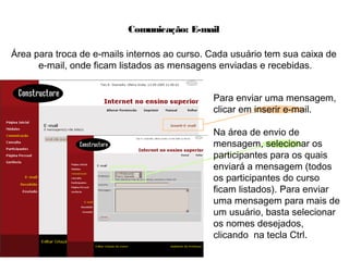 Comunicação: E-mail
Área para troca de e-mails internos ao curso. Cada usuário tem sua caixa de
e-mail, onde ficam listados as mensagens enviadas e recebidas.
Para enviar uma mensagem,
clicar em inserir e-mail.
Na área de envio de
mensagem, selecionar os
participantes para os quais
enviará a mensagem (todos
os participantes do curso
ficam listados). Para enviar
uma mensagem para mais de
um usuário, basta selecionar
os nomes desejados,
clicando na tecla Ctrl.
 