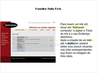 Consulta: Links Úteis
Para inserir um link útil,
clicar em “Adicionar
conteúdo” e digitar o Título
do link e o seu Endereço
eletrônico.
Após a criação de um link
útil, o professor poderá
editar e/ou excluir clicando
nos links correspondentes
que ficam na listagem de
links úteis.
 