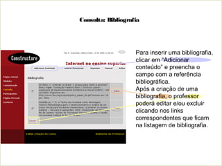 Consulta: Bibliografia
Para inserir uma bibliografia,
clicar em “Adicionar
conteúdo” e preencha o
campo com a referência
bibliográfica.
Após a criação de uma
bibliografia, o professor
poderá editar e/ou excluir
clicando nos links
correspondentes que ficam
na listagem de bibliografia.
 