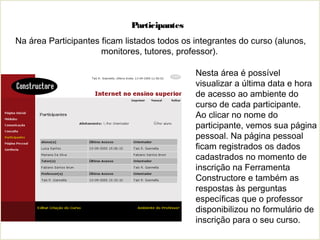 Participantes
Nesta área é possível
visualizar a última data e hora
de acesso ao ambiente do
curso de cada participante.
Ao clicar no nome do
participante, vemos sua página
pessoal. Na página pessoal
ficam registrados os dados
cadastrados no momento de
inscrição na Ferramenta
Constructore e também as
respostas às perguntas
específicas que o professor
disponibilizou no formulário de
inscrição para o seu curso.
Na área Participantes ficam listados todos os integrantes do curso (alunos,
monitores, tutores, professor).
 