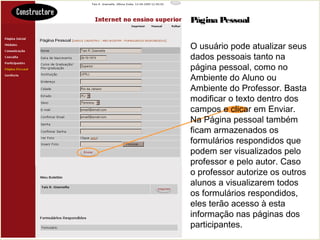 Página Pessoal
O usuário pode atualizar seus
dados pessoais tanto na
página pessoal, como no
Ambiente do Aluno ou
Ambiente do Professor. Basta
modificar o texto dentro dos
campos e clicar em Enviar.
Na Página pessoal também
ficam armazenados os
formulários respondidos que
podem ser visualizados pelo
professor e pelo autor. Caso
o professor autorize os outros
alunos a visualizarem todos
os formulários respondidos,
eles terão acesso à esta
informação nas páginas dos
participantes.
 