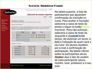 Gerência: AdministrarUsuário
Na tabela superior, a lista de
participantes que aguardam
confirmação de inscrição no
curso. Para aceitar a inscrição,
selecione a caixa de texto da
direita e clique no botão
Inscrever. Para não autorizar,
selecione a caixa de texto da
esquerda e clique no botão
excluir. Ao autorizar um aluno, é
feita a indicação de quem será o
seu tutor .Os alunos recebem
por e-mail a confirmação de
participação. Na tabela inferior
estão os participantes ativos.
Atualize aqui o tipo de usuário
de cada participante (aluno,
monitor, tutor, professor) e o seu
tutor.
 