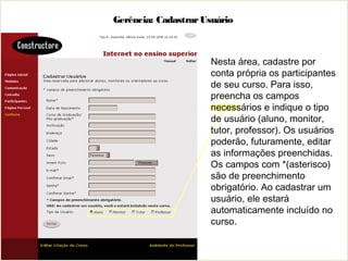 Gerência: CadastrarUsuário
Nesta área, cadastre por
conta própria os participantes
de seu curso. Para isso,
preencha os campos
necessários e indique o tipo
de usuário (aluno, monitor,
tutor, professor). Os usuários
poderão, futuramente, editar
as informações preenchidas.
Os campos com *(asterisco)
são de preenchimento
obrigatório. Ao cadastrar um
usuário, ele estará
automaticamente incluído no
curso.
 