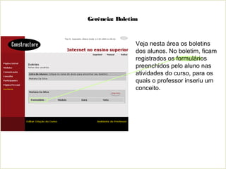 Gerência: Boletim
Veja nesta área os boletins
dos alunos. No boletim, ficam
registrados os formulários
preenchidos pelo aluno nas
atividades do curso, para os
quais o professor inseriu um
conceito.
 