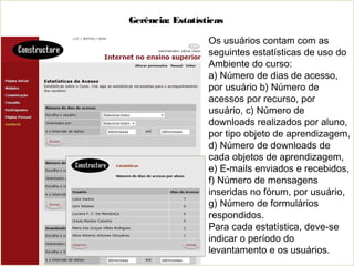 Gerência: Estatísticas
Os usuários contam com as
seguintes estatísticas de uso do
Ambiente do curso:
a) Número de dias de acesso,
por usuário b) Número de
acessos por recurso, por
usuário, c) Número de
downloads realizados por aluno,
por tipo objeto de aprendizagem,
d) Número de downloads de
cada objetos de aprendizagem,
e) E-mails enviados e recebidos,
f) Número de mensagens
inseridas no fórum, por usuário,
g) Número de formulários
respondidos.
Para cada estatística, deve-se
indicar o período do
levantamento e os usuários.
 