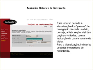Gerência: Histórico de Navegação
Este recurso permite a
visualização dos “passos” de
navegação de cada usuário,
ou seja, a lista seqüencial das
páginas visitadas, com a
indicação da data e horário de
visita.
Para a visualização, indicar os
usuários e o período de
navegação.
 