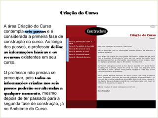 Criação do Curso
A área Criação do Curso
contempla seis passos e é
considerada a primeira fase de
construção do curso. Ao longo
dos passos, o professor define
as informações básicas e os
recursos existentes em seu
curso.
O professor não precisa se
preocupar, pois todas as
informações criadas nos seis
passos poderão seralteradas a
qualquermomento, mesmo
depois de ter passado para a
segunda fase de construção, já
no Ambiente do Curso.
 