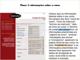 Passo 1: informações sobre o curso
Indique aqui as informações
básicas sobre o seu curso.
Os campos dos itens “nome do
curso”, “início da matricula”,
“término da matrícula”, “data
de início do curso” e “término
do curso” são obrigatórios; as
informações preenchidas em
“objetivo do curso”, “ementa”,
“orientações aos alunos”
e “cronograma”, aparecem na
página inicial de seu curso, na
área “Ambiente do curso” e as
informações preenchidas nos
demais itens aparecem nos
dados de divulgação do
curso, local onde os alunos
realizam a inscrição.
 
