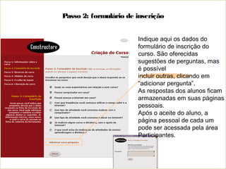 Passo 2: formulário de inscrição
Indique aqui os dados do
formulário de inscrição do
curso. São oferecidas
sugestões de perguntas, mas
é possível
incluir outras, clicando em
“adicionar pergunta”.
As respostas dos alunos ficam
armazenadas em suas páginas
pessoais.
Após o aceite do aluno, a
página pessoal de cada um
pode ser acessada pela área
Participantes.
 
