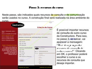 Passo 3: recursos do curso
Neste passo, são indicados quais recursos de consulta e de comunicação
serão usados no curso. A construção final será realizada na área ambiente do
curso.
É possível importar recursos
de consulta de outro curso
da Constructore. Para isso,
no passo 3, ao salvar, vai
aparecer a mensagem:
“Vo cê de se ja im po rtar
re curso s de co nsulta de
o utro s curso s? ”. Clicando
em OK, o professor poderá
escolher o curso e os
recursos de consulta que
deseja importar.
 