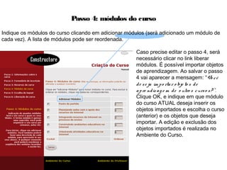Passo 4: módulos do curso
Caso precise editar o passo 4, será
necessário clicar no link liberar
módulos. É possível importar objetos
de aprendizagem. Ao salvar o passo
4 vai aparecer a mensagem: “Vo cê
de se ja im po rtar o bje to s de
apre ndiz ag e m de o utro s curso s? ”.
Clique OK, e indique em que módulo
do curso ATUAL deseja inserir os
objetos importados e escolha o curso
(anterior) e os objetos que deseja
importar. A edição e exclusão dos
objetos importados é realizada no
Ambiente do Curso.
Indique os módulos do curso clicando em adicionar módulos (será adicionado um módulo de
cada vez). A lista de módulos pode ser reordenada.
 