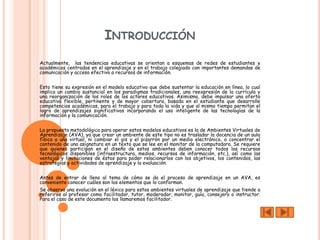 INTRODUCCIÓN
Actualmente, las tendencias educativas se orientan a esquemas de redes de estudiantes y
académicos centrados en el aprendizaje y en el trabajo colegiado con importantes demandas de
comunicación y acceso efectivo a recursos de información.


Esto tiene su expresión en el modelo educativo que debe sustentar la educación en línea, lo cual
implica un cambio sustancial en los paradigmas tradicionales, una reexpresión de la currícula y
una reorganización de los roles de los actores educativos. Asimismo, debe impulsar una oferta
educativa flexible, pertinente y de mayor cobertura, basada en el estudiante que desarrolle
competencias académicas, para el trabajo y para toda la vida y que al mismo tiempo permitan el
logro de aprendizajes significativos incorporando el uso inteligente de las tecnologías de la
información y la comunicación.


La propuesta metodológica para operar estos modelos educativos es la de Ambientes Virtuales de
Aprendizaje (AVA), ya que crear un ambiente de este tipo no es trasladar la docencia de un aula
física a una virtual, ni cambiar el gis y el pizarrón por un medio electrónico, o concentrar el
contenido de una asignatura en un texto que se lee en el monitor de la computadora. Se requiere
que quienes participan en el diseño de estos ambientes deben conocer todos los recursos
tecnológicos disponibles (infraestructura, medios, recursos de información, etc.), así como las
ventajas y limitaciones de éstos para poder relacionarlos con los objetivos, los contenidos, las
estrategias y actividades de aprendizaje y la evaluación.


Antes de entrar de lleno al tema de cómo se da el proceso de aprendizaje en un AVA, es
conveniente conocer cuáles son los elementos que lo conforman.
Se observa una evolución en el léxico para estos ambientes virtuales de aprendizaje que tiende a
referirse al profesor como facilitador, tutor, moderador, monitor, guía, consejero o instructor.
Para el caso de este documento los llamaremos facilitador.
 
