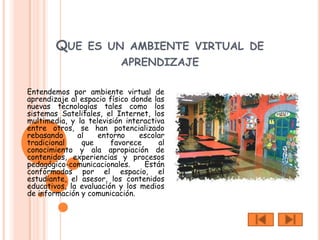 QUE ES UN AMBIENTE VIRTUAL DE
                          APRENDIZAJE

Entendemos por ambiente virtual de
aprendizaje al espacio físico donde las
nuevas tecnologías tales como los
sistemas Satelitales, el Internet, los
multimedia, y la televisión interactiva
entre otros, se han potencializado
rebasando     al    entorno     escolar
tradicional    que      favorece     al
conocimiento y ala apropiación de
contenidos, experiencias y procesos
pedagógico-comunicacionales.     Están
conformados por el espacio, el
estudiante, el asesor, los contenidos
educativos, la evaluación y los medios
de información y comunicación.
 