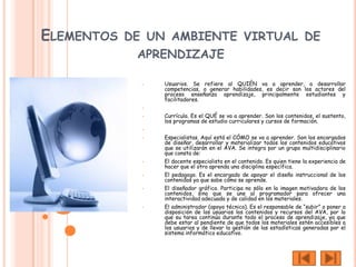 ELEMENTOS DE UN AMBIENTE VIRTUAL DE
            APRENDIZAJE

            •   Usuarios. Se refiere al QUIÉN va a aprender, a desarrollar
                competencias, a generar habilidades, es decir son los actores del
                proceso enseñanza aprendizaje, principalmente estudiantes y
                facilitadores.
            •

            •   Currícula. Es el QUÉ se va a aprender. Son los contenidos, el sustento,
                los programas de estudio curriculares y cursos de formación.
            •

            •   Especialistas. Aquí está el CÓMO se va a aprender. Son los encargados
                de diseñar, desarrollar y materializar todos los contenidos educativos
                que se utilizarán en el AVA. Se integra por un grupo multidisciplinario
                que consta de:
            •   El docente especialista en el contenido. Es quien tiene la experiencia de
                hacer que el otro aprenda una disciplina específica.
            •   El pedagogo. Es el encargado de apoyar el diseño instruccional de los
                contenidos ya que sabe cómo se aprende.
            •   El diseñador gráfico. Participa no sólo en la imagen motivadora de los
                contenidos, sino que se une al programador para ofrecer una
                interactividad adecuada y de calidad en los materiales.
            •   El administrador (apoyo técnico). Es el responsable de “subir” o poner a
                disposición de los usuarios los contenidos y recursos del AVA, por lo
                que su tarea continúa durante todo el proceso de aprendizaje, ya que
                debe estar al pendiente de que todos los materiales estén accesibles a
                los usuarios y de llevar la gestión de las estadísticas generadas por el
                sistema informático educativo.
 
