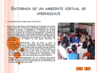 ENTORNOS DE UN AMBIENTE VIRTUAL DE
                                           APRENDIZAJE

   Los entornos en los cuales opera un AVA son:

   Entorno de conocimiento. Está basado en el elemento curricular
    (véase inciso b). A través de contenidos digitales se invita al
    estudiante a buscar y manipular la información en formas
    creativas, atractivas y colaborativas. La construcción de este
    entorno es a partir de “objetos de aprendizaje” y pueden ser
    desde una página Web con contenidos temáticos, hasta un curso
    completo. Considerados éstos como la porción más pequeña de
    instrucción o de información que puede por sí sola tener más
    significado para el alumno, lo cual puede favorecer la
    reutilización.
     Entorno de colaboración. Aquí se lleva a cabo la
      retroalimentación y la interacción entre los alumnos y el
      facilitador, de alumnos con alumnos e incluso de facilitadores
      con facilitadores. La dinámica que se genera en este entorno
      es un trabajo colaborativo que se da de forma sincrónica, ya
      sea por videoconferencia o por chat, o bien, de forma
      asincrónica por correo electrónico, foros de discusión o listas
      de distribución. Aquí se construye el conocimiento y el
      facilitador modera las intervenciones de los participantes.
     Entorno de experimentación. Es un entorno que puede
      complementar los contenidos, pero que no necesariamente se
      incluye; depende del tipo y naturaleza de los contenidos y de
      lo que se quiere lograr con ellos.
 