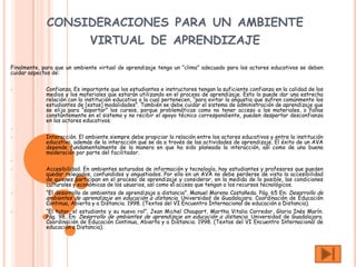 CONSIDERACIONES PARA UN AMBIENTE
                              VIRTUAL DE APRENDIZAJE

Finalmente, para que un ambiente virtual de aprendizaje tenga un “clima” adecuado para los actores educativos se deben
cuidar aspectos de:


            Confianza. Es importante que los estudiantes e instructores tengan la suficiente confianza en la calidad de los
             medios y los materiales que estarán utilizando en el proceso de aprendizaje. Esto lo puede dar una estrecha
             relación con la institución educativa a la cual pertenecen, “para evitar la angustia que sufren comúnmente los
             estudiantes de [estas] modalidades”. También se debe cuidar el sistema de administración de aprendizaje que
             se elija para “soportar” los cursos, porque problemáticas como no tener acceso a los materiales, o fallas
             constantemente en el sistema y no recibir el apoyo técnico correspondiente, pueden despertar desconfianza
             en los actores educativos.


            Interacción. El ambiente siempre debe propiciar la relación entre los actores educativos y entre la institución
             educativa, además de la interacción que se da a través de las actividades de aprendizaje. El éxito de un AVA
             depende fundamentalmente de la manera en que ha sido planeada la interacción, así como de una buena
             moderación por parte del facilitador.


            Accesibilidad. En ambientes saturados de información y tecnología, hay estudiantes y profesores que pueden
             quedar relegados, confundidos y angustiados. Por ello en un AVA no debe perderse de vista la accesibilidad
             de quienes participan en el proceso de aprendizaje y considerar, en la medida de lo posible, las condiciones
             culturales y económicas de los usuarios, así como el acceso que tengan a los recursos tecnológicos.
            “El desarrollo de ambientes de aprendizaje a distancia”. Manuel Moreno Castañeda. Pág. 65 En: Desarrollo de
             ambientes de aprendizaje en educación a distancia. Universidad de Guadalajara. Coordinación de Educación
             Continua, Abierta y a Distancia. 1998. (Textos del VI Encuentro Internacional de educación a Distancia).
            “El tutor, el estudiante y su nuevo rol”. Jean Michel Chaupart, Martha Vitalia Corredor, Gloria Inés Marín.
             Pág. 98. En: Desarrollo de ambientes de aprendizaje en educación a distancia. Universidad de Guadalajara.
             Coordinación de Educación Continua, Abierta y a Distancia. 1998. (Textos del VI Encuentro Internacional de
             educación a Distancia).
 
