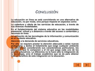 CONCLUSIÓN
La educación en línea se está convirtiendo en una alternativa de
educación, no por moda, sino porque impacta en aspectos como:
La cobertura y oferta de los servicios de educación, a través de
sus diversas modalidades.
En el fortalecimiento del sistema educativo en las modalidades
presencial, virtual y a distancia a través del acceso a contenidos y
recursos en línea.
La utilización de las tecnologías de la información y comunicación
en el contexto educativo.
Atención a la demanda de servicios educativos.
Por ello, se requiere prestar la atención adecuada a estas nuevas
pedagogías y darles el tratamiento que exige cualquier ambiente
de aprendizaje considerando sus características particulares, los
elementos que lo componen y el rol que juega cada uno de los
actores educativos. La diferencia no la hace sólo la integración de
la tecnología, sino el trabajo académico que se da para obtener
todo el beneficio de esta integración en la educación.
 