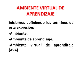 AMBIENTE VIRTUAL DE
APRENDIZAJE
Iniciamos definiendo los términos de
esta expresión:
-Ambiente.
-Ambiente de aprendizaje.
-Ambiente virtual de aprendizaje
(AVA)
 