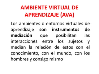 AMBIENTE VIRTUAL DE
APRENDIZAJE (AVA)
Los ambientes o entornos virtuales de
aprendizaje son instrumentos de
mediación que posibilitan las
interacciones entre los sujetos y
median la relación de éstos con el
conocimiento, con el mundo, con los
hombres y consigo mismo
 