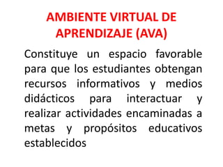 AMBIENTE VIRTUAL DE
APRENDIZAJE (AVA)
Constituye un espacio favorable
para que los estudiantes obtengan
recursos informativos y medios
didácticos para interactuar y
realizar actividades encaminadas a
metas y propósitos educativos
establecidos
 
