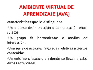AMBIENTE VIRTUAL DE
APRENDIZAJE (AVA)
características que lo distinguen:
-Un proceso de interacción o comunicación entre
sujetos.
-Un grupo de herramientas o medios de
interacción.
-Una serie de acciones reguladas relativas a ciertos
contenidos.
-Un entorno o espacio en donde se llevan a cabo
dichas actividades.
 