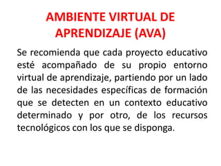 AMBIENTE VIRTUAL DE
APRENDIZAJE (AVA)
Se recomienda que cada proyecto educativo
esté acompañado de su propio entorno
virtual de aprendizaje, partiendo por un lado
de las necesidades específicas de formación
que se detecten en un contexto educativo
determinado y por otro, de los recursos
tecnológicos con los que se disponga.
 