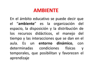 AMBIENTE
En el ámbito educativo se puede decir que
el “ambiente” es la organización del
espacio, la disposición y la distribución de
los recursos didácticos, el manejo del
tiempo y las interacciones que se dan en el
aula. Es un entorno dinámico, con
determinadas condiciones físicas y
temporales, que posibilitan y favorecen el
aprendizaje
 