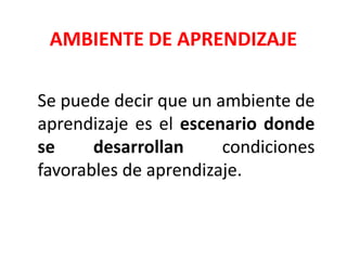 AMBIENTE DE APRENDIZAJE
Se puede decir que un ambiente de
aprendizaje es el escenario donde
se desarrollan condiciones
favorables de aprendizaje.
 