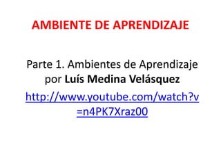 AMBIENTE DE APRENDIZAJE
Parte 1. Ambientes de Aprendizaje
por Luís Medina Velásquez
http://www.youtube.com/watch?v
=n4PK7Xraz00
 