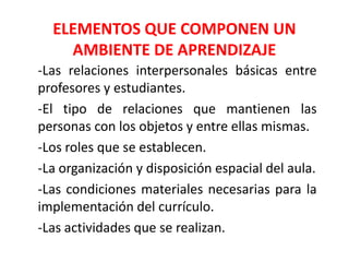 ELEMENTOS QUE COMPONEN UN
AMBIENTE DE APRENDIZAJE
-Las relaciones interpersonales básicas entre
profesores y estudiantes.
-El tipo de relaciones que mantienen las
personas con los objetos y entre ellas mismas.
-Los roles que se establecen.
-La organización y disposición espacial del aula.
-Las condiciones materiales necesarias para la
implementación del currículo.
-Las actividades que se realizan.
 