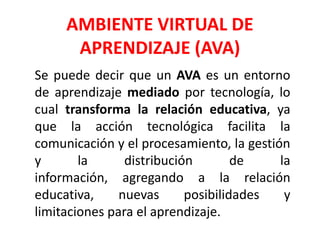 AMBIENTE VIRTUAL DE
APRENDIZAJE (AVA)
Se puede decir que un AVA es un entorno
de aprendizaje mediado por tecnología, lo
cual transforma la relación educativa, ya
que la acción tecnológica facilita la
comunicación y el procesamiento, la gestión
y la distribución de la
información, agregando a la relación
educativa, nuevas posibilidades y
limitaciones para el aprendizaje.
 