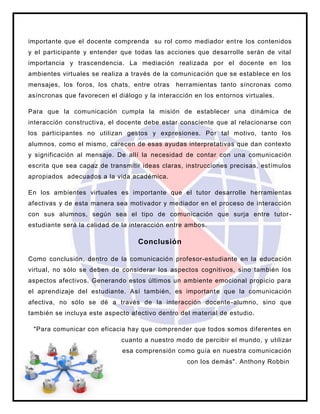 importante que el docente comprenda su rol como mediador entre los contenidos
y el participante y entender que todas las acciones que desarrolle serán de vital
importancia y trascendencia. La mediación realizada por el docente en los
ambientes virtuales se realiza a través de la comunicación que se establece en los
mensajes, los foros, los chats, entre otras herramientas tanto síncronas como
asíncronas que favorecen el diálogo y la interacción en los entornos virtuales.
Para que la comunicación cumpla la misión de establecer una dinámica de
interacción constructiva, el docente debe estar consciente que al relacionarse con
los participantes no utilizan gestos y expresiones. Por tal motivo, tanto los
alumnos, como el mismo, carecen de esas ayudas interpretativas que dan contexto
y significación al mensaje. De allí la necesidad de contar con una comunicación
escrita que sea capaz de transmitir ideas claras, instrucciones precisas, estímulos
apropiados adecuados a la vida académica.
En los ambientes virtuales es importante que el tutor desarrolle herramientas
afectivas y de esta manera sea motivador y mediador en el proceso de interacción
con sus alumnos, según sea el tipo de comunicación que surja entre tutor-
estudiante será la calidad de la interacción entre ambos.
Conclusión
Como conclusión, dentro de la comunicación profesor-estudiante en la educación
virtual, no sólo se deben de considerar los aspectos cognitivos, sino también los
aspectos afectivos. Generando estos últimos un ambiente emocional propicio para
el aprendizaje del estudiante. Así también, es importante que la comunicación
afectiva, no sólo se dé a través de la interacción docente-alumno, sino que
también se incluya este aspecto afectivo dentro del material de estudio.
"Para comunicar con eficacia hay que comprender que todos somos diferentes en
cuanto a nuestro modo de percibir el mundo, y utilizar
esa comprensión como guía en nuestra comunicación
con los demás". Anthony Robbin
 