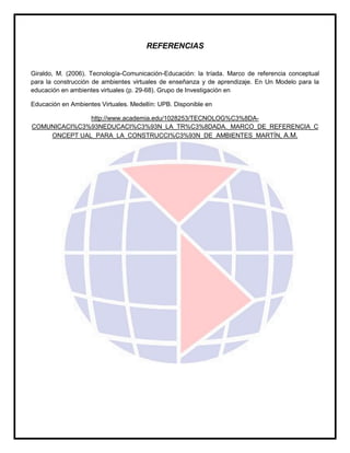 REFERENCIAS
Giraldo, M. (2006). Tecnología-Comunicación-Educación: la tríada. Marco de referencia conceptual
para la construcción de ambientes virtuales de enseñanza y de aprendizaje. En Un Modelo para la
educación en ambientes virtuales (p. 29-68). Grupo de Investigación en
Educación en Ambientes Virtuales. Medellín: UPB. Disponible en
http://www.academia.edu/1028253/TECNOLOG%C3%8DA-
COMUNICACI%C3%93NEDUCACI%C3%93N_LA_TR%C3%8DADA._MARCO_DE_REFERENCIA_C
ONCEPT UAL_PARA_LA_CONSTRUCCI%C3%93N_DE_AMBIENTES_MARTÍN, A.M.
 