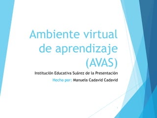 Ambiente virtual 
de aprendizaje 
(AVAS) 
Institución Educativa Suárez de la Presentación 
Hecho por: Manuela Cadavid Cadavid 
1 
 