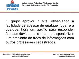 O grupo aprovou o site, observando a facilidade de acessar de qualquer lugar e a qualquer hora um auxílio para responder às suas dúvidas, assim como disponibilizar  um ambiente de troca de informações com outros professores cadastrados. 