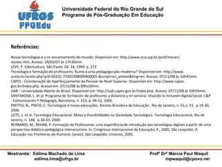Referências: Novas tecnologias e o re-encantamento do mundo. Disponível em: http://www.eca.usp.br/prof/moran/ novtec.htm. Acesso: 24/03/07 ás 17h30min. LÉVY, P. Cibercultura. São Paulo: Ed. 34, 1999. p. 172 Tecnologia e formação de professores: Rumo a uma pedagogia pós-moderna? Disponível em: http://www. scielo.br/scielo.php?pid=S0101-73301998000400005  &script=sci_arttext&tlng=en.  Acesso: 07/11/08 às 10h45min. CAPES - Coordenação de Aperfeiçoamento de Pessoal de Nível Superior. Disponível em: http://www.capes. gov.br/index.php. Acesso em: 07/11/08 às 09hs50min. UAB – Universidade Aberta do Brasil. Disponível em: http://uab.capes.gov.br/index.php: Acesso: 07/11/08 às 10h54min. SANTAROSA, L. et al. Programa de formación de profesores a distancia y en servicio. Visando la inclusión digital/social. C&P - Comunicación Y Pedagogía, Barcelona, n. 213, p. 46-52, 2006. PRETTO, N., PINTO, C. Tecnologias e novas educações. Revista Brasileira de Educação , Rio de Janeiro, n. 31,v. 11,  p.19-30, 2006. LEITE, L. et al. Tecnologia Educacional: Mitos e Possibilidades na Sociedade Tecnológica. Tecnologia Educacional, Rio de Janeiro, n. 148,  p.38-43, 2000. BERNARDI, M., BEHAR, P. Formação de Professores: uma experiência de introdução das tecnologias digitais a partir de uma perspectiva didático-pedagógica interacionista. In: Congresso Internacional de Educação, 4., 2005, São Leopoldo. A Educação nas Fronteiras do Humano: [anais]. São Leopoldo: Unisinos, 2005. 