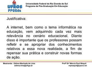 Justificativa: A internet, bem como o tema informática na educação, vem adquirindo cada vez mais relevância no cenário educacional. Diante disso é importante que os professores possam refletir e se apropriar dos conhecimentos relativos a essa nova realidade, a fim de repensar sua prática e construir novas formas de ação. 