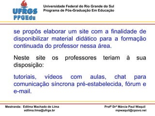 se propôs elaborar um site com a finalidade de disponibilizar material didático para a formação continuada do professor nessa área. Neste site os professores teriam à sua disposição:  tutoriais, vídeos com aulas, chat para comunicação síncrona pré-estabelecida, fórum e e-mail.  