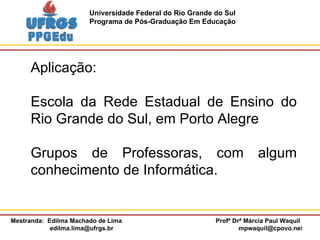 Aplicação: Escola da Rede Estadual de Ensino do Rio Grande do Sul, em Porto Alegre Grupos de Professoras, com algum conhecimento de Informática. 