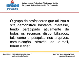 O grupo de professores que utilizou o site demonstrou bastante interesse, tendo participado ativamente de todos os recursos disponibilizados, tais como a pesquisa nos arquivos, comunicação através de e-mail, fórum e chat.  