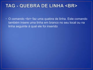 • O comando <br> faz uma quebra de linha. Este comando
  também insere uma linha em branco no seu local ou na
  linha seguinte á qual ele foi inserido
 