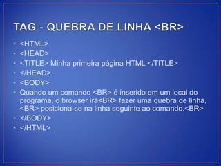 • <HTML>
• <HEAD>
• <TITLE> Minha primeira página HTML </TITLE>
• </HEAD>
• <BODY>
• Quando um comando <BR> é inserido em um local do
  programa, o browser irá<BR> fazer uma quebra de linha,
  <BR> posiciona-se na linha seguinte ao comando.<BR>
• </BODY>
• </HTML>
 
