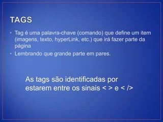 • Tag é uma palavra-chave (comando) que define um item
  (imagens, texto, hyperLink, etc.) que irá fazer parte da
  página
• Lembrando que grande parte em pares.



      As tags são identificadas por
      estarem entre os sinais < > e < />
 