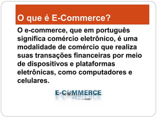 O que é E-Commerce?
O e-commerce, que em português
significa comércio eletrônico, é uma
modalidade de comércio que realiza
suas transações financeiras por meio
de dispositivos e plataformas
eletrônicas, como computadores e
celulares.
 
