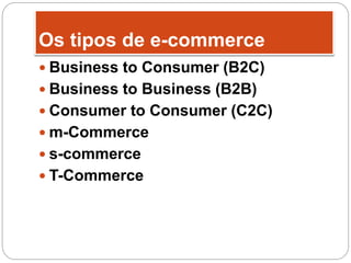 Os tipos de e-commerce
 Business to Consumer (B2C)
 Business to Business (B2B)
 Consumer to Consumer (C2C)
 m-Commerce
 s-commerce
 T-Commerce
 