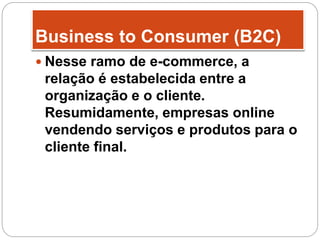 Business to Consumer (B2C)
 Nesse ramo de e-commerce, a
relação é estabelecida entre a
organização e o cliente.
Resumidamente, empresas online
vendendo serviços e produtos para o
cliente final.
 