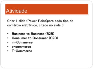 Atividade
Criar 1 slide (Power Point)para cada tipo de
comércio eletrônico, citado no slide 3.
• Business to Business (B2B)
• Consumer to Consumer (C2C)
• m-Commerce
• s-commerce
• T-Commerce
 